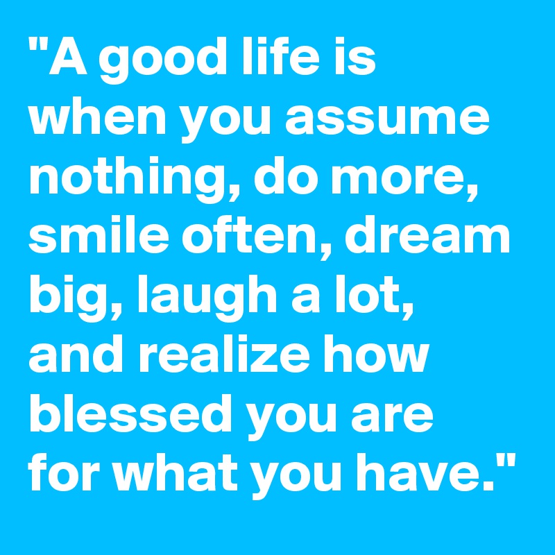 "A good life is when you assume nothing, do more, smile often, dream big, laugh a lot, and realize how blessed you are for what you have."