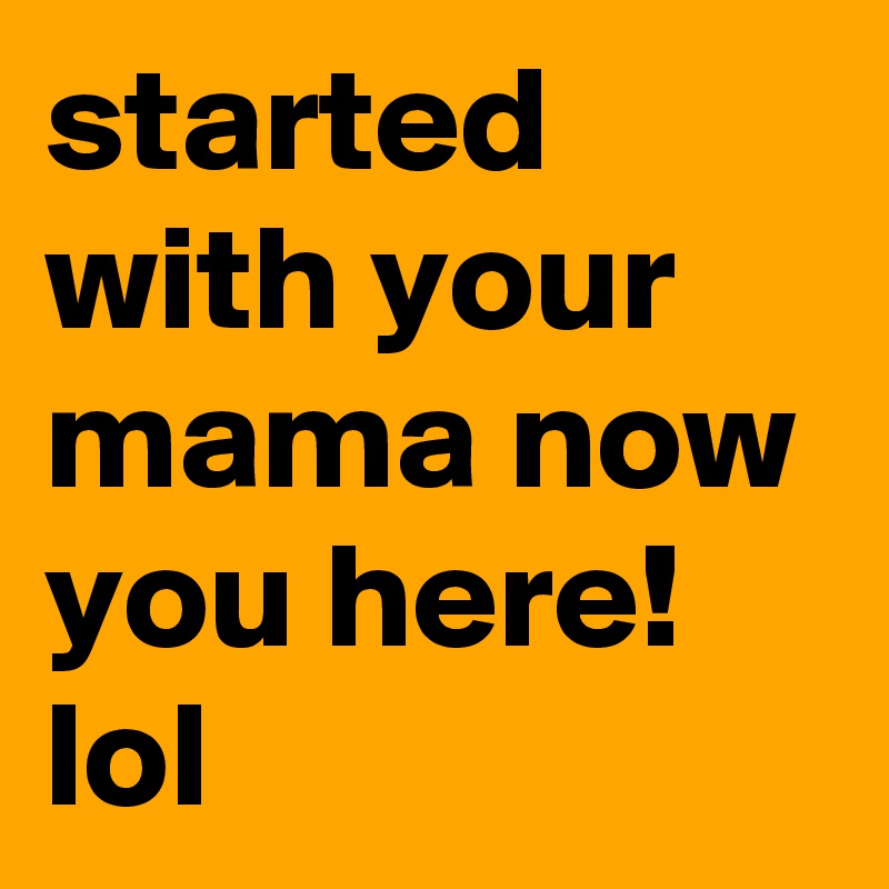 started with your mama now you here! lol 