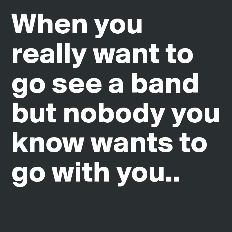 When you really want to go see a band but nobody you know wants to go with you..  