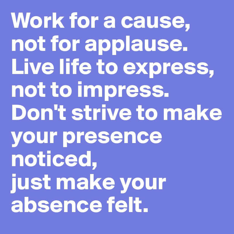 Work for a cause,
not for applause. 
Live life to express,
not to impress.
Don't strive to make your presence
noticed,
just make your absence felt. 