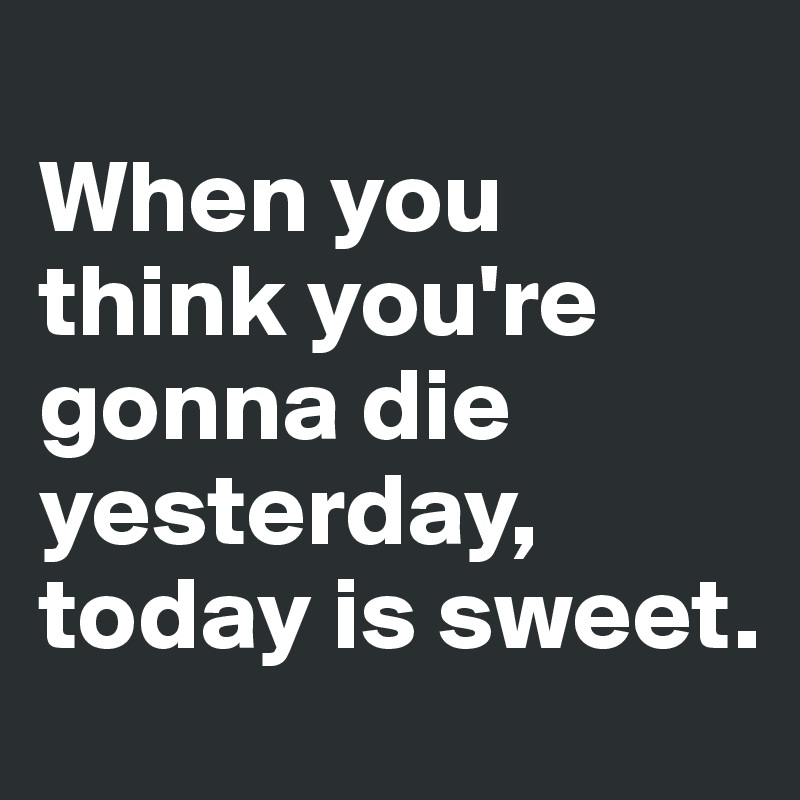 
When you think you're gonna die yesterday, today is sweet.