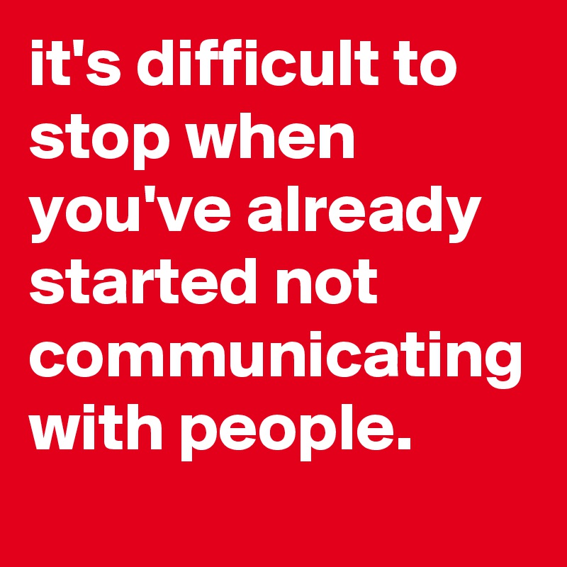 it's difficult to stop when you've already started not communicating with people.