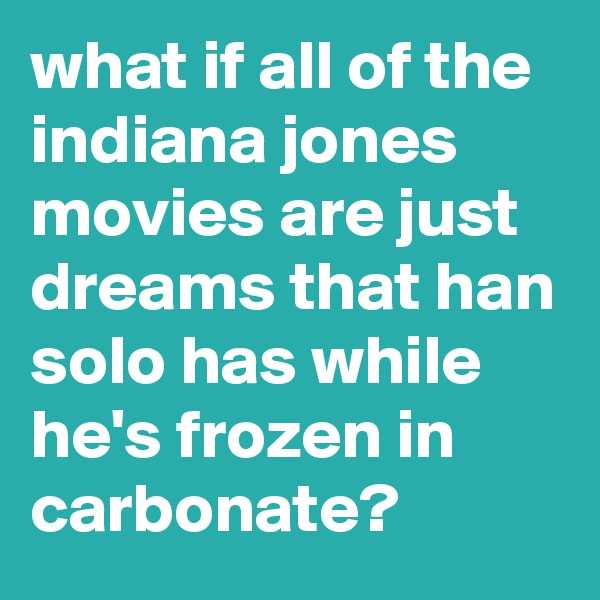 what if all of the indiana jones movies are just dreams that han solo has while he's frozen in carbonate?