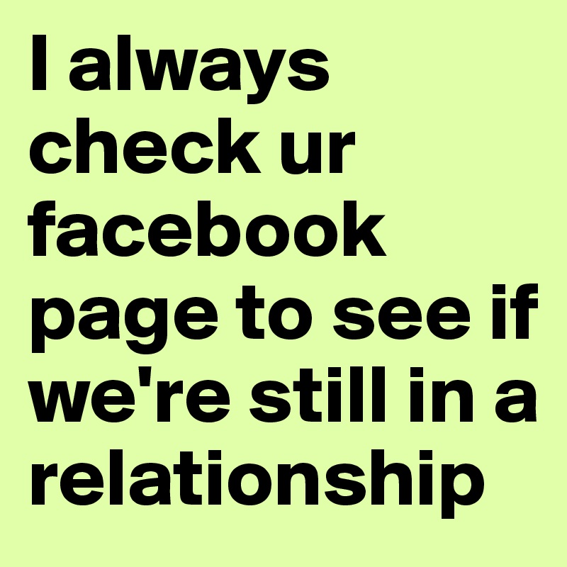 I always check ur facebook page to see if we're still in a relationship