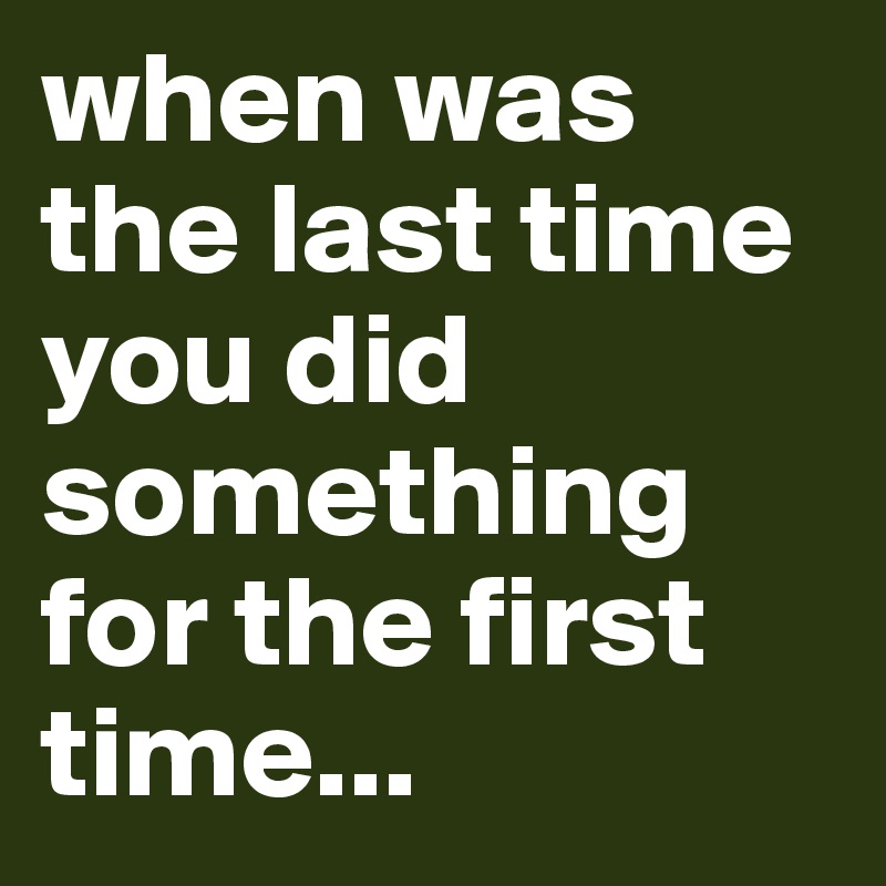 when was the last time you did something for the first time...