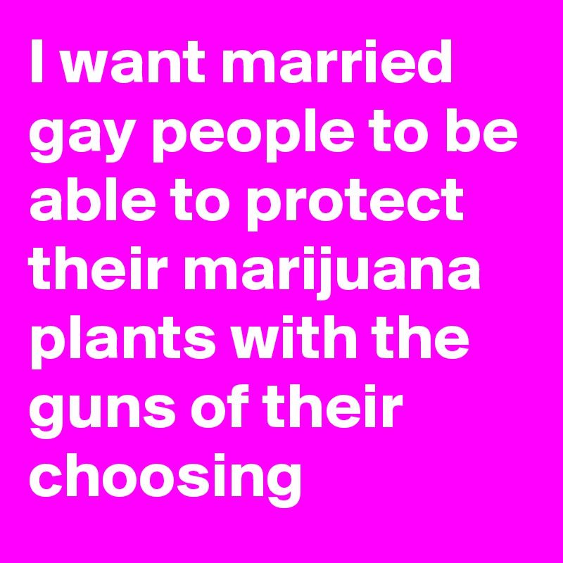 I want married gay people to be able to protect their marijuana plants with the guns of their choosing 