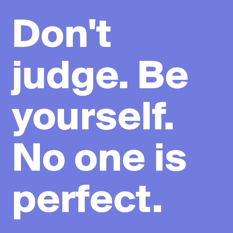 Don't judge. Be yourself. No one is perfect. 