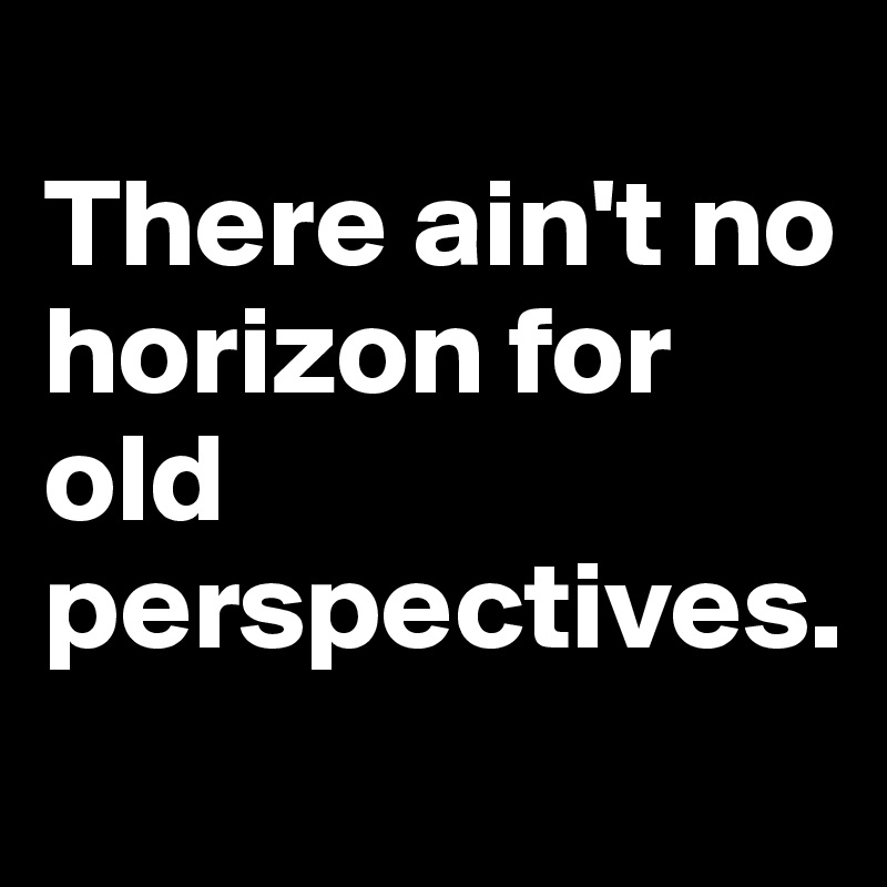 
There ain't no horizon for old perspectives.
