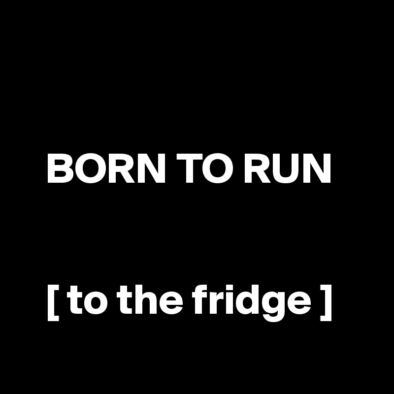 

  
   BORN TO RUN


   [ to the fridge ]
