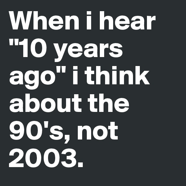 When i hear "10 years ago" i think about the 90's, not 2003. 