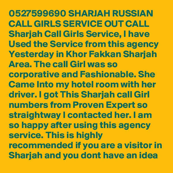 0527599690 SHARJAH RUSSIAN CALL GIRLS SERVICE OUT CALL Sharjah Call Girls Service, I have Used the Service from this agency Yesterday in Khor Fakkan Sharjah Area. The call Girl was so corporative and Fashionable. She Came Into my hotel room with her driver. I got This Sharjah call Girl numbers from Proven Expert so straightway I contacted her. I am so happy after using this agency service. This is highly recommended if you are a visitor in Sharjah and you dont have an idea 