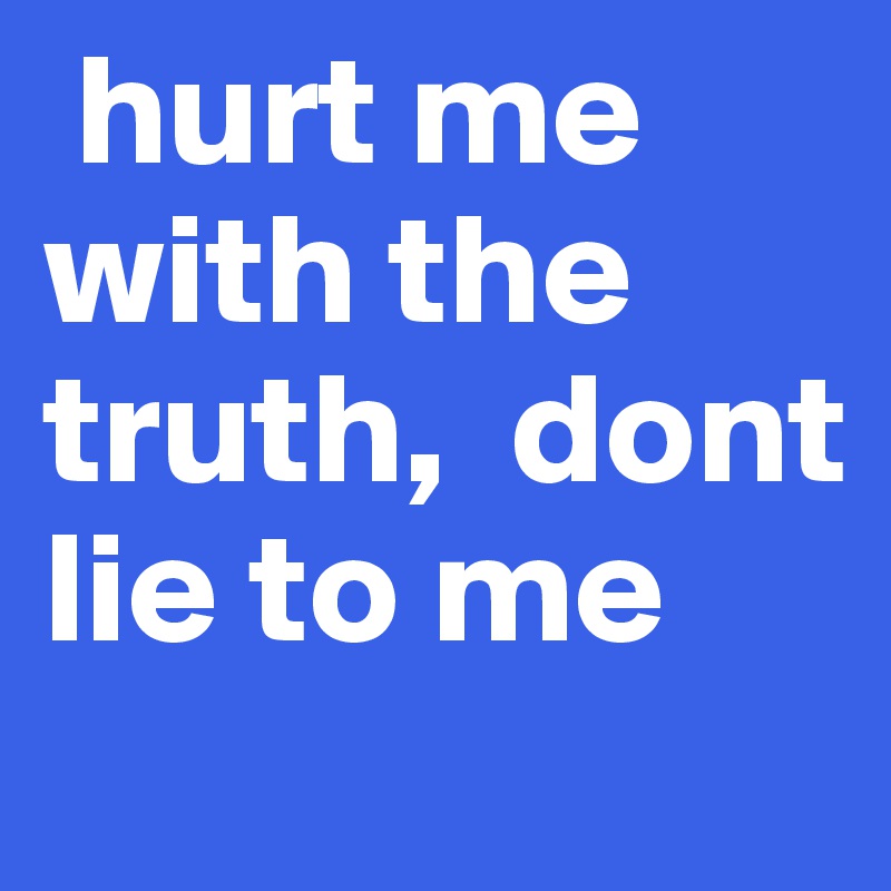 hurt me with the truth,  dont lie to me