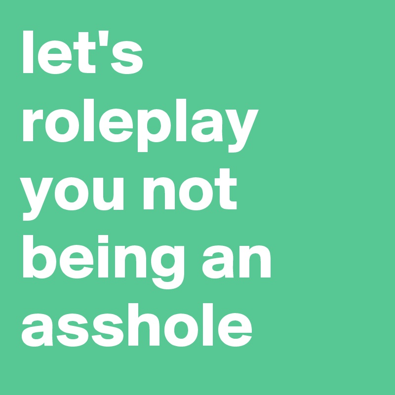 let's roleplay you not being an asshole