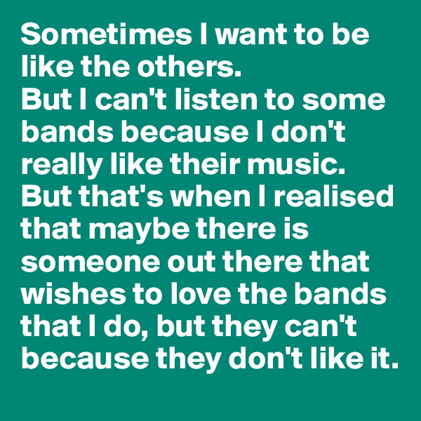 Sometimes I want to be like the others.
But I can't listen to some bands because I don't really like their music. But that's when I realised that maybe there is someone out there that wishes to love the bands that I do, but they can't because they don't like it.