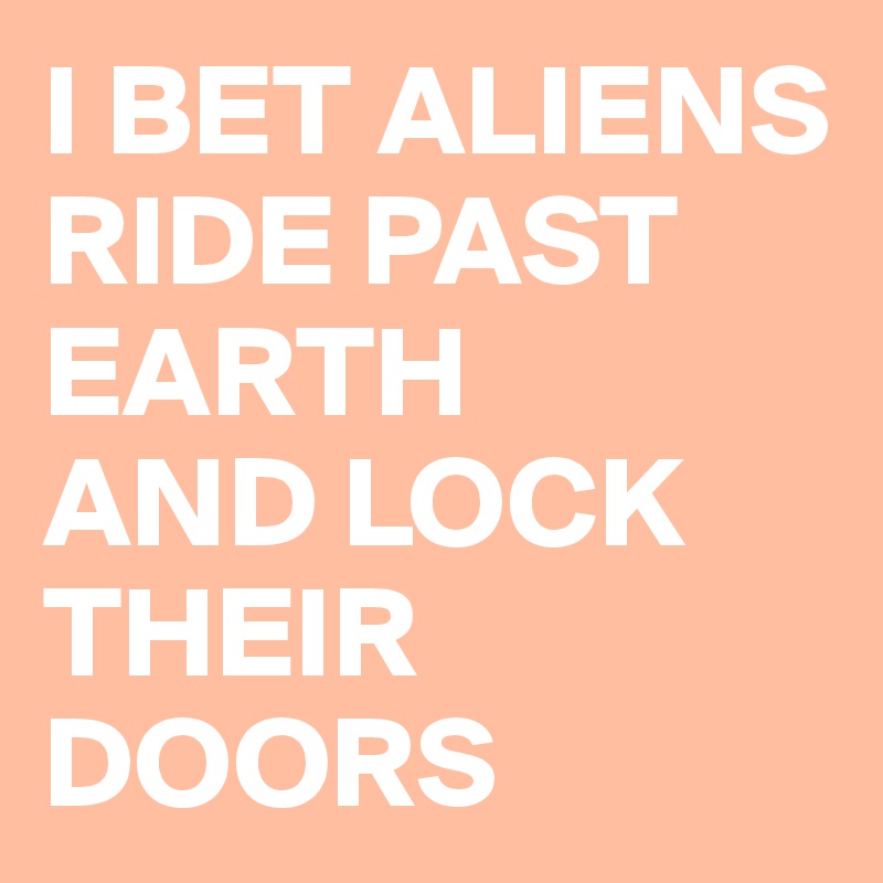 I BET ALIENS
RIDE PAST EARTH
AND LOCK
THEIR DOORS