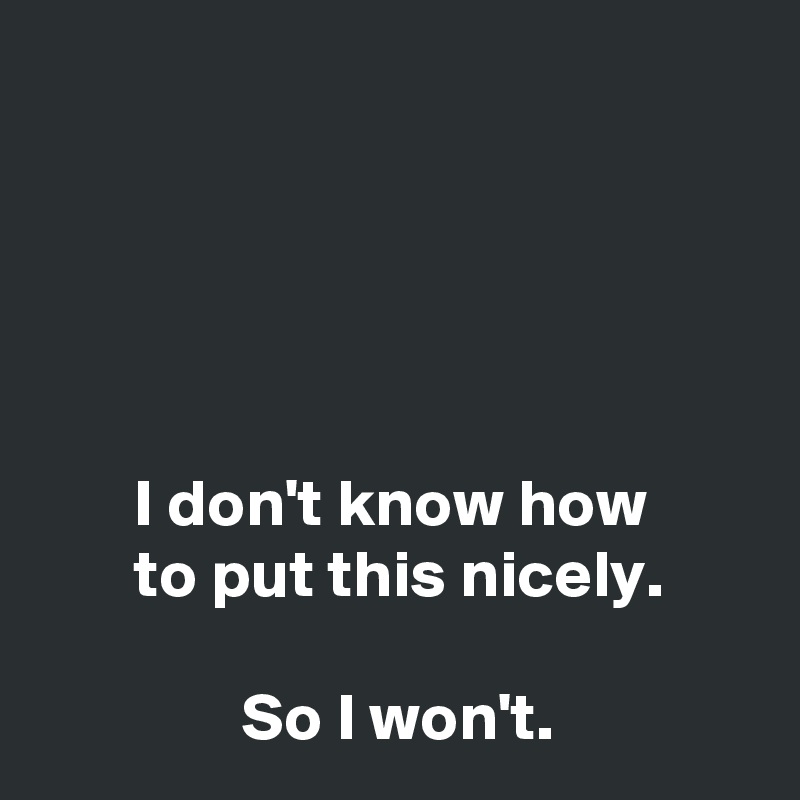 





       I don't know how
       to put this nicely.

               So I won't.
