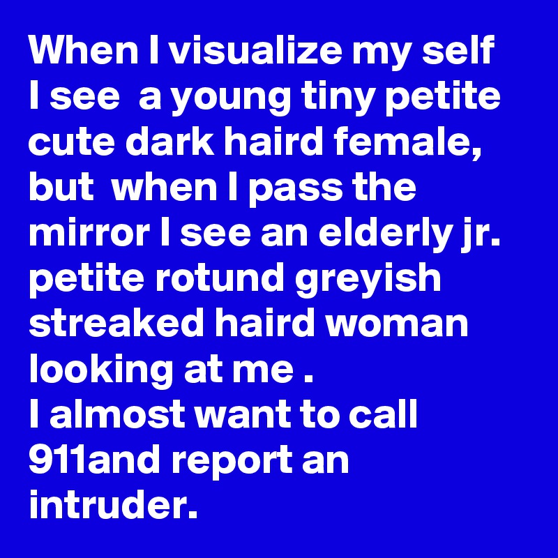 When I visualize my self
I see  a young tiny petite  cute dark haird female, but  when I pass the mirror I see an elderly jr. petite rotund greyish streaked haird woman looking at me . 
I almost want to call 911and report an intruder.