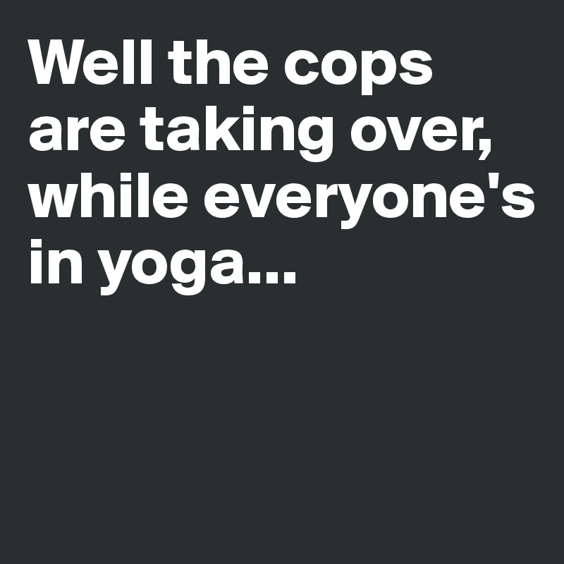 Well the cops are taking over, 
while everyone's in yoga...


