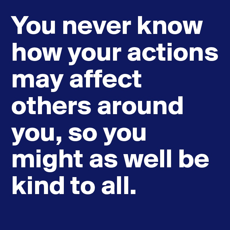 You never know how your actions may affect others around you, so you might as well be kind to all. 