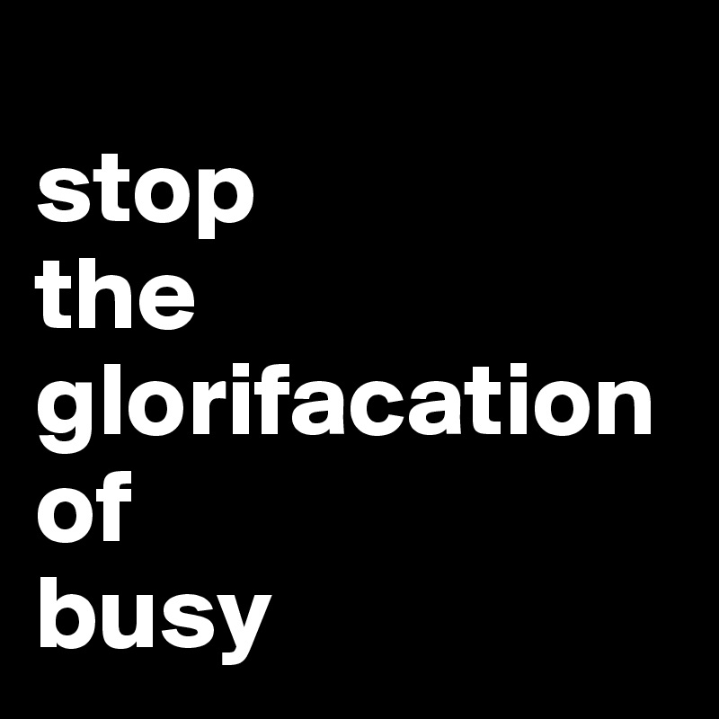 
stop 
the
glorifacation
of 
busy