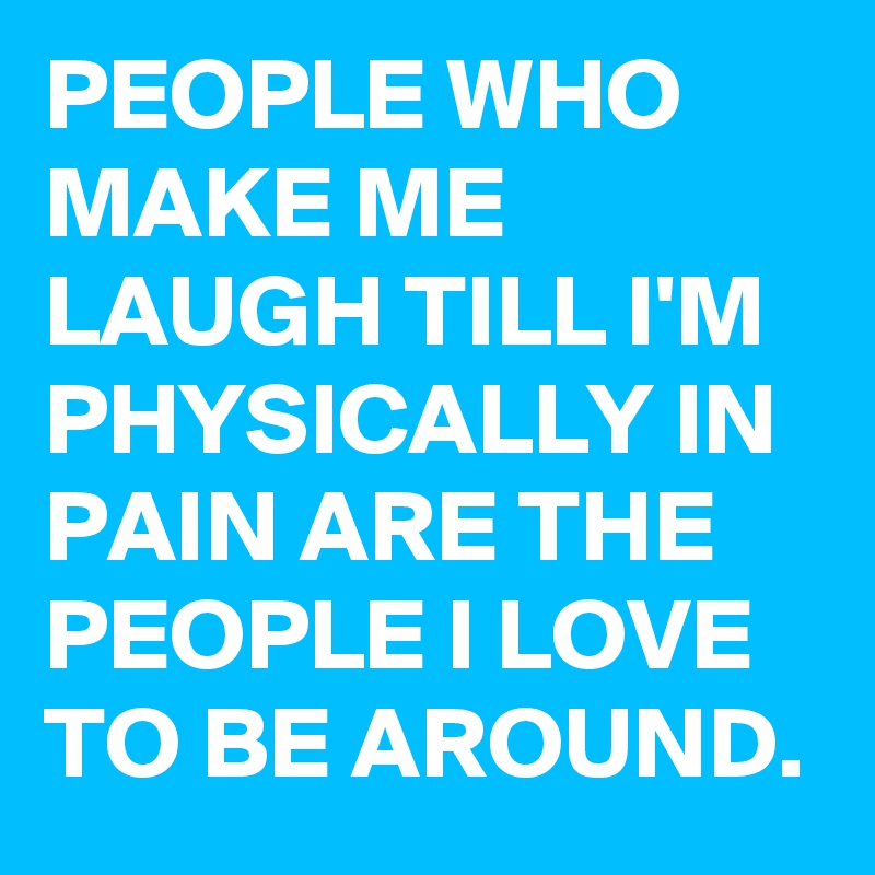 PEOPLE WHO MAKE ME LAUGH TILL I'M PHYSICALLY IN PAIN ARE THE PEOPLE I LOVE TO BE AROUND.
