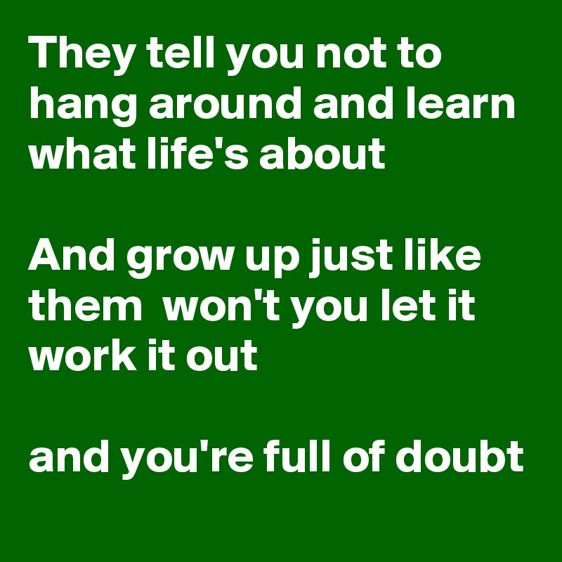 They tell you not to hang around and learn what life's about

And grow up just like them  won't you let it work it out

and you're full of doubt
