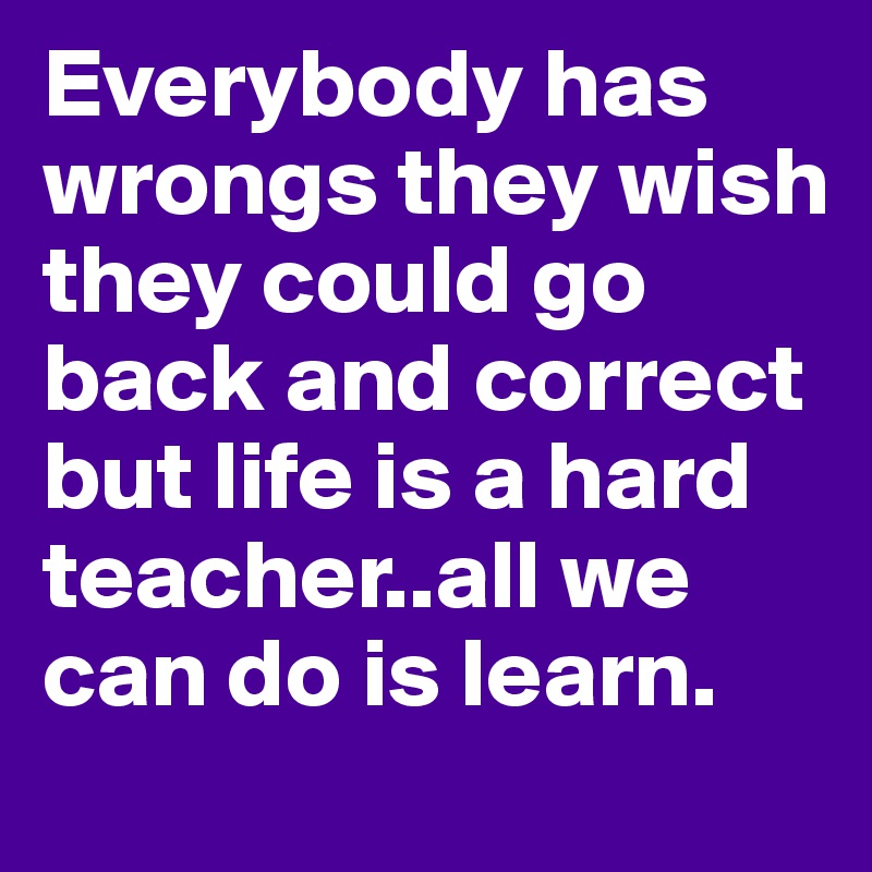 Everybody has wrongs they wish they could go back and correct but life is a hard teacher..all we can do is learn.