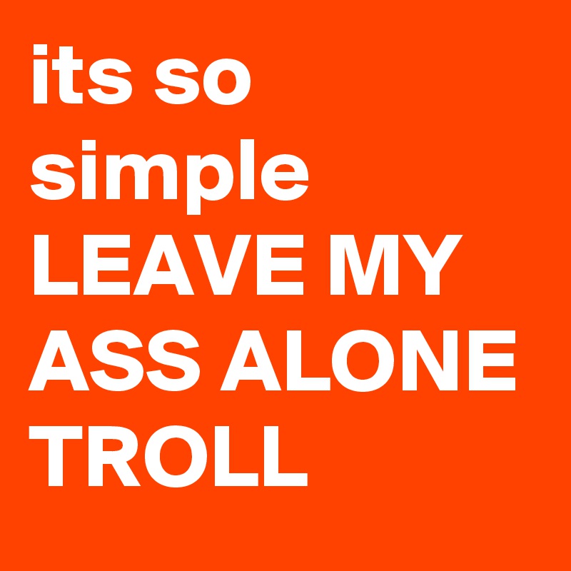its so simple LEAVE MY  ASS ALONE TROLL