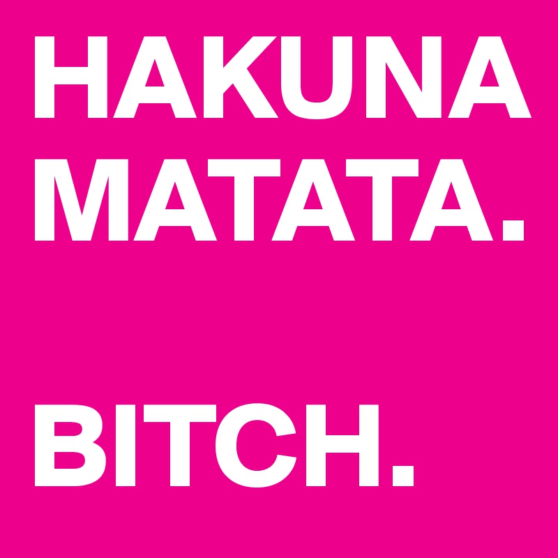 HAKUNA
MATATA. 

BITCH.