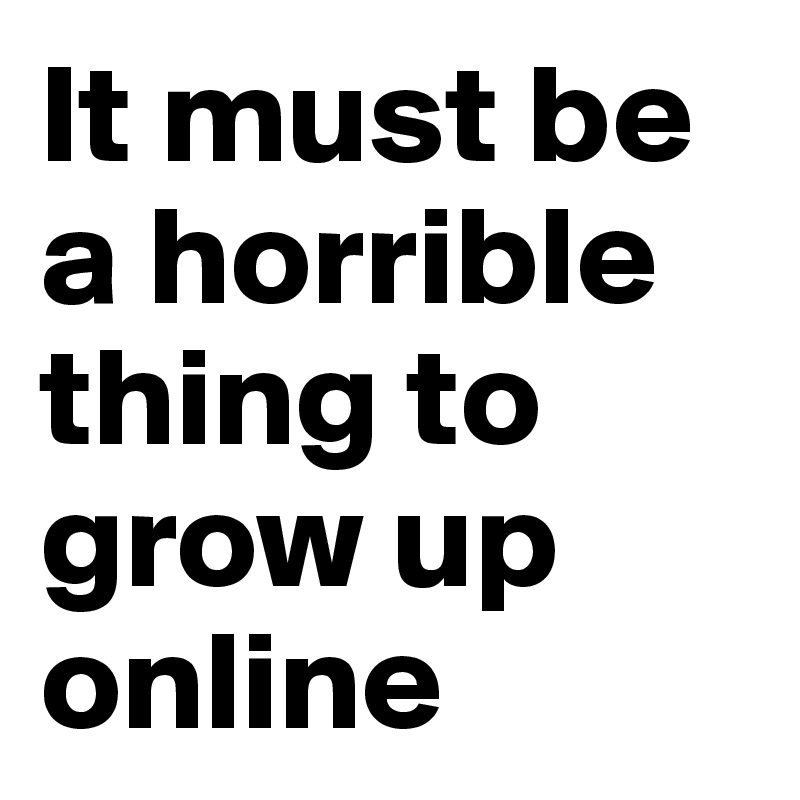 It must be a horrible thing to grow up online
