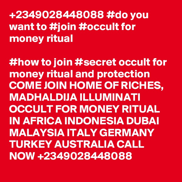 +2349028448088 #do you want to #join #occult for money ritual

#how to join #secret occult for money ritual and protection
COME JOIN HOME OF RICHES, MADHALDIJA ILLUMINATI OCCULT FOR MONEY RITUAL IN AFRICA INDONESIA DUBAI MALAYSIA ITALY GERMANY TURKEY AUSTRALIA CALL NOW +2349028448088