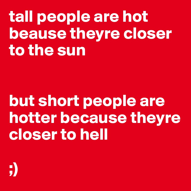 tall people are hot beause theyre closer to the sun 


but short people are hotter because theyre closer to hell

;)