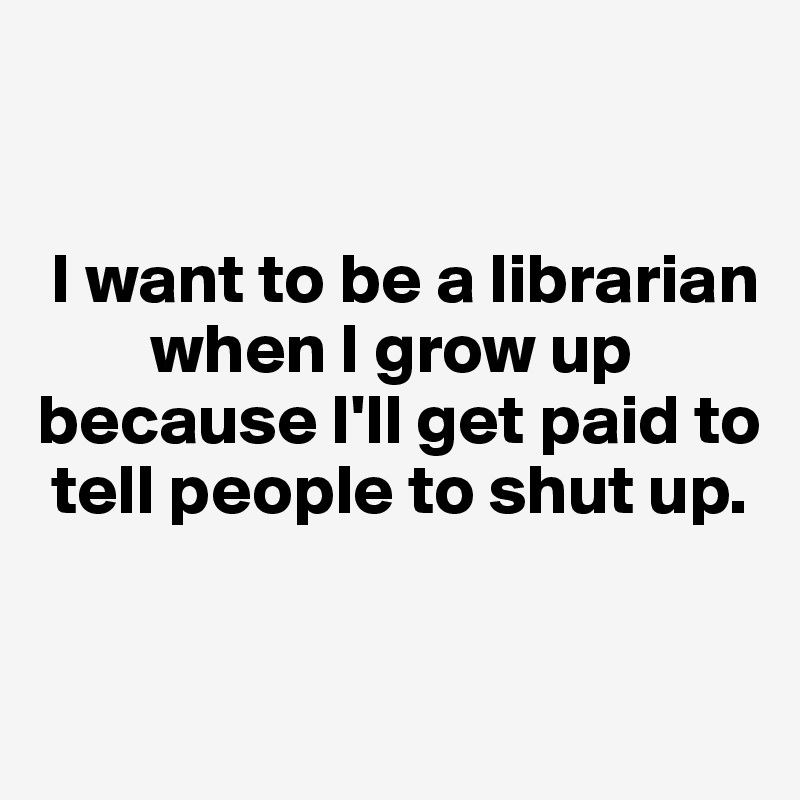 


 I want to be a librarian   
        when I grow up because I'll get paid to    
 tell people to shut up. 

