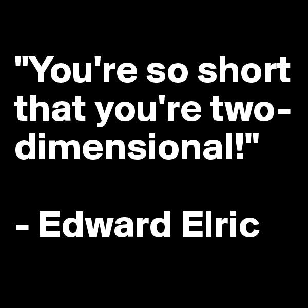 
"You're so short that you're two-dimensional!"

- Edward Elric 
