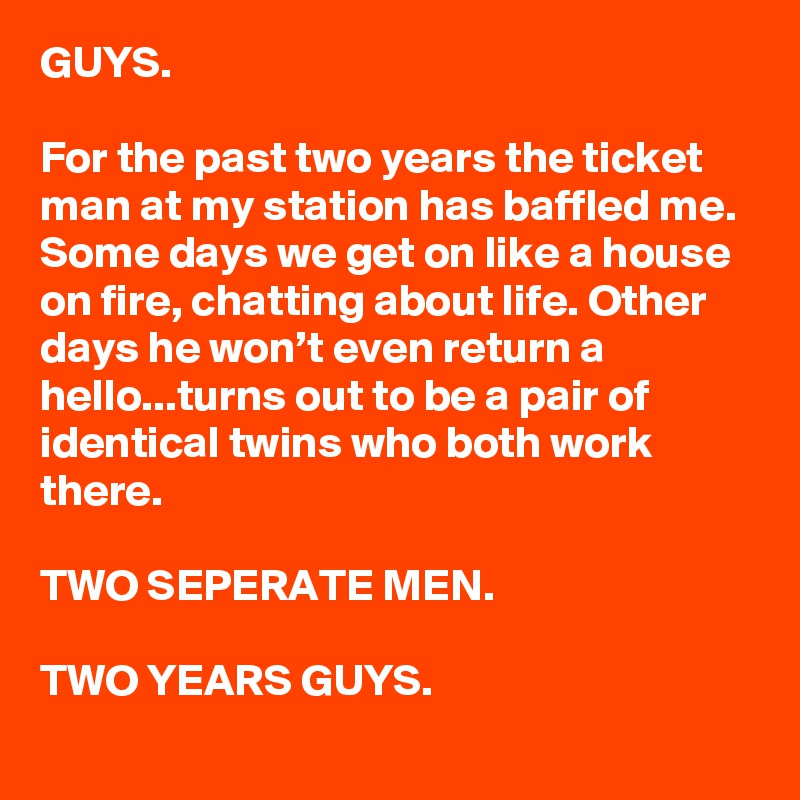 GUYS.

For the past two years the ticket man at my station has baffled me. Some days we get on like a house on fire, chatting about life. Other days he won’t even return a hello...turns out to be a pair of identical twins who both work there. 

TWO SEPERATE MEN.

TWO YEARS GUYS.