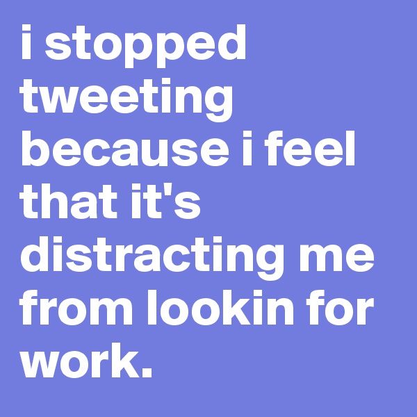 i stopped tweeting because i feel that it's distracting me from lookin for work. 