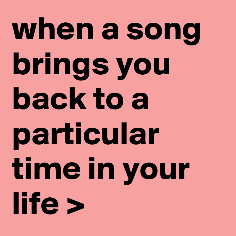 when a song brings you back to a particular time in your life >