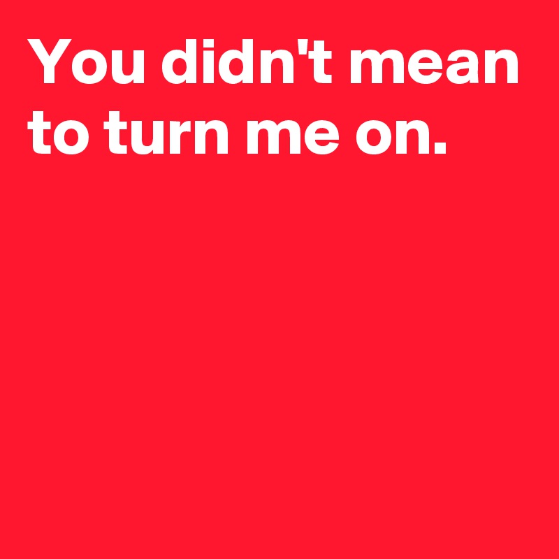 You didn't mean to turn me on. - Post by AndSheCame on Boldomatic