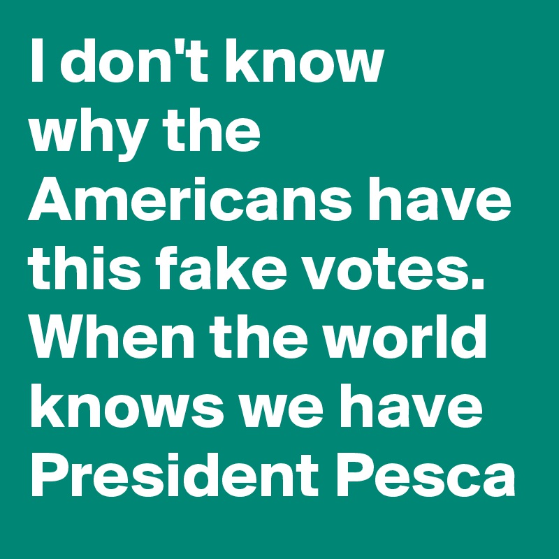 I don't know why the Americans have this fake votes. When the world knows we have President Pesca