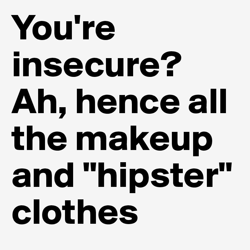 You're insecure? Ah, hence all the makeup and "hipster" clothes