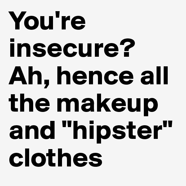 You're insecure? Ah, hence all the makeup and "hipster" clothes