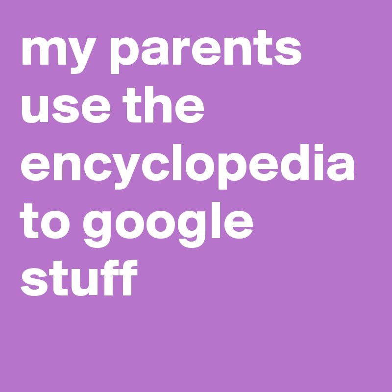 my parents use the encyclopedia to google stuff