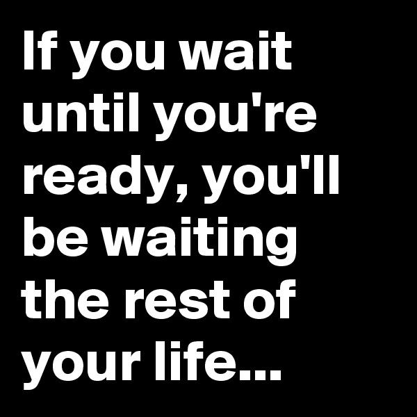 If you wait until you're ready, you'll be waiting the rest of your life...