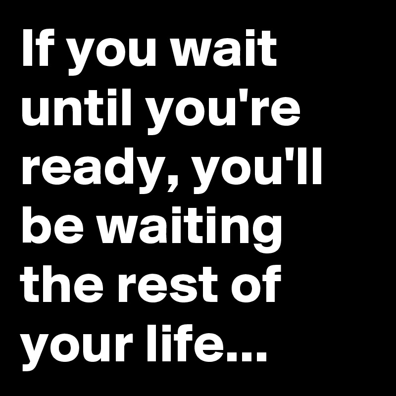 If you wait until you're ready, you'll be waiting the rest of your life...
