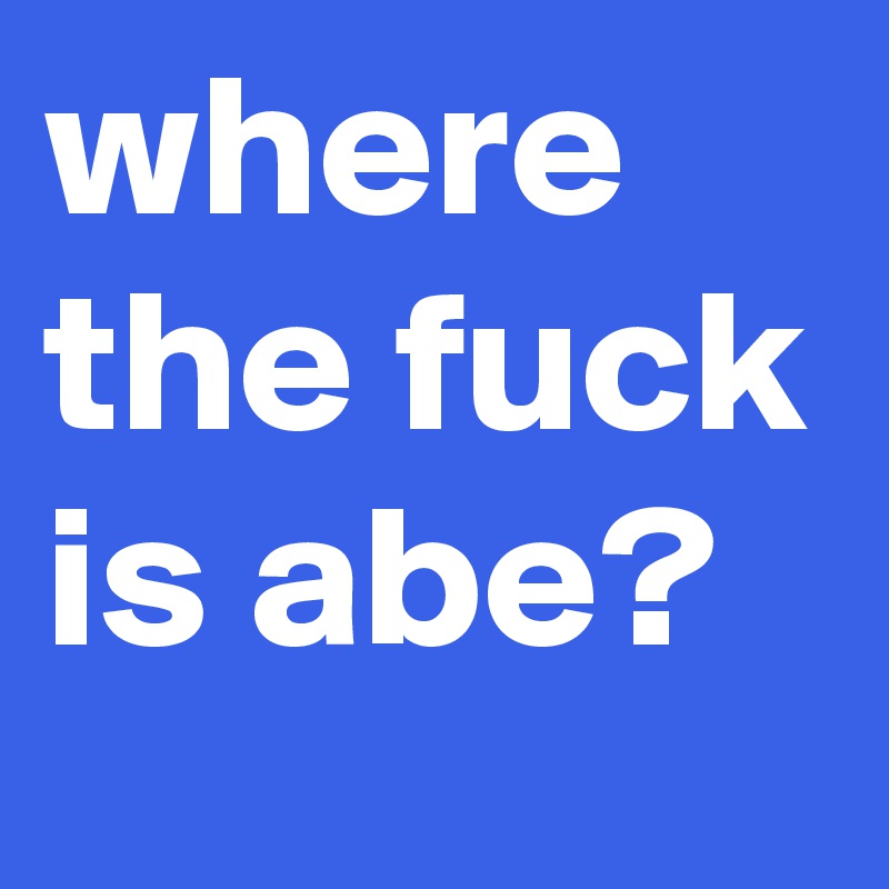 where the fuck is abe?