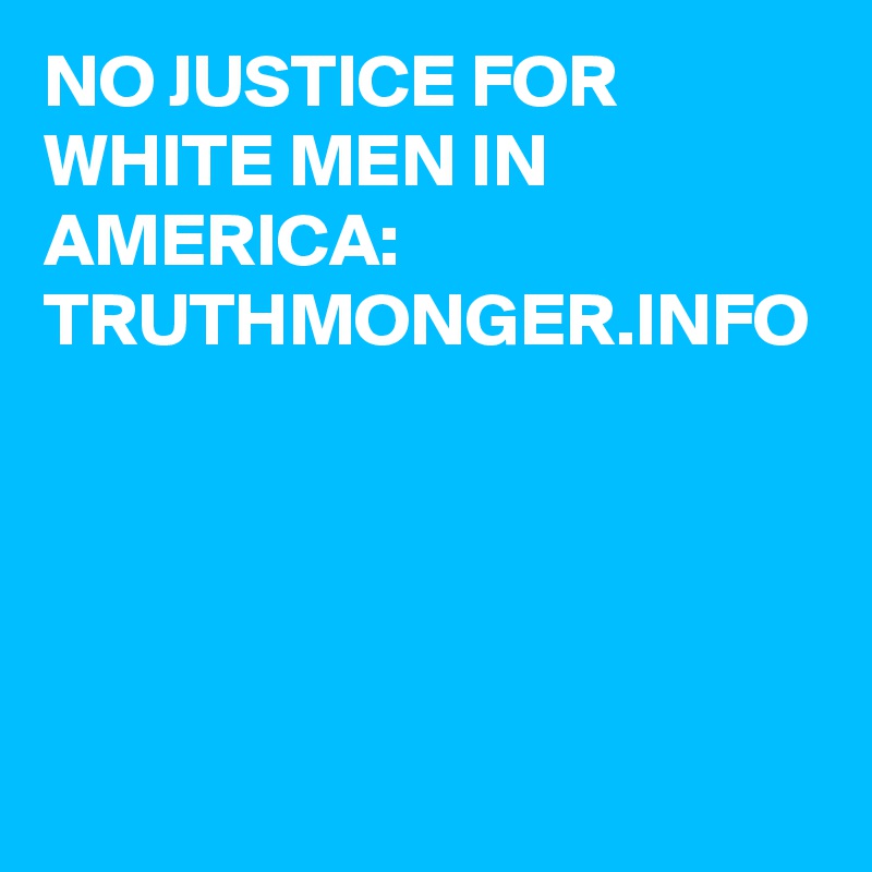 NO JUSTICE FOR WHITE MEN IN AMERICA:  TRUTHMONGER.INFO

