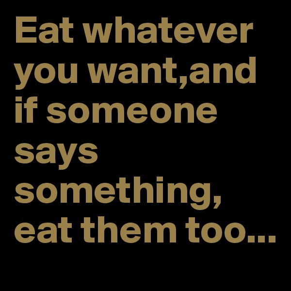 Eat whatever you want,and if someone says something,
eat them too...