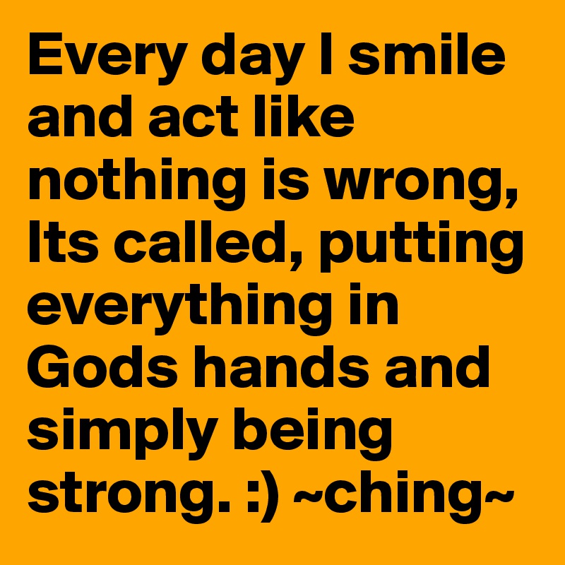 Every day I smile and act like nothing is wrong, Its called, putting everything in Gods hands and simply being strong. :) ~ching~