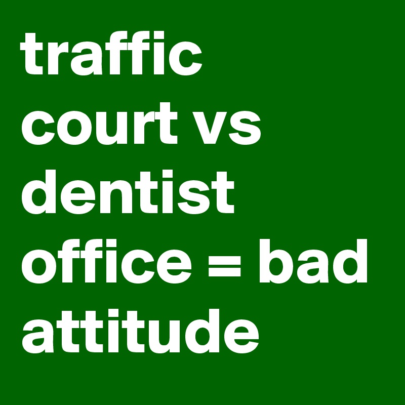 traffic court vs dentist office = bad attitude 