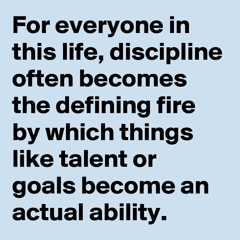 For everyone in this life, discipline often becomes the defining fire by which things like talent or goals become an actual ability. 